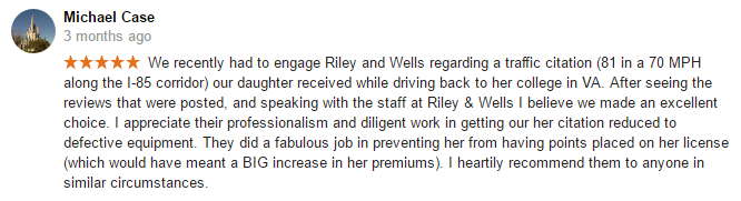 We recently had to engage Riley and Wells regarding a traffic citation (81 in a 70 MPH along the I-81 corridor in Augusta County) our daughter received while driving back to her college in VA. After seeing the reviews that were posted, and speaking with the staff at Riley & Wells I believe we made an excellent choice. I appreciate their professionalism and diligent work in getting our her citation reduced to defective equipment. They did a fabulous job in preventing her from having points placed on her license (which would have meant a BIG increase in her premiums). I heartily recommend them to anyone in similar circumstances.